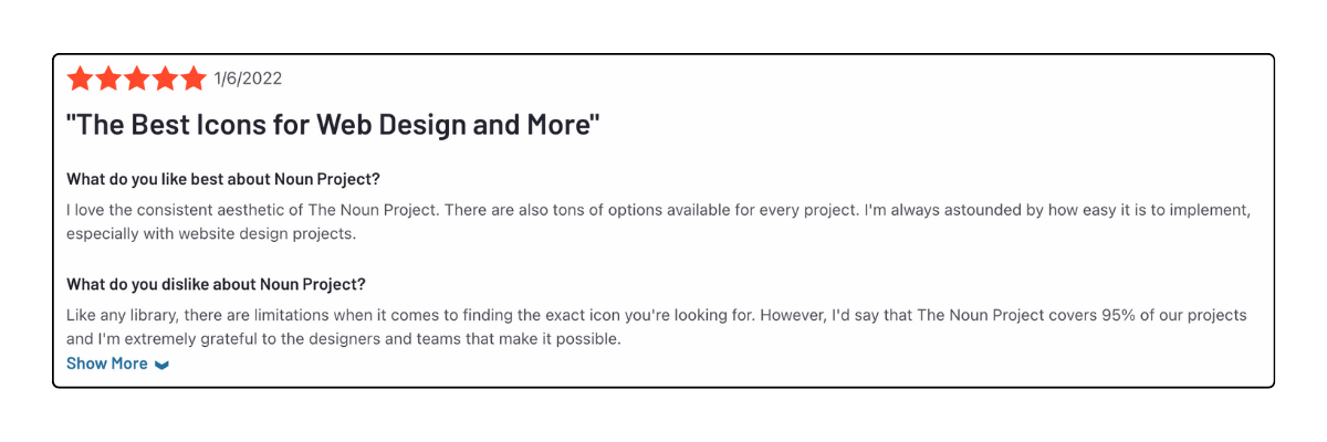 A Review from Noun Project G2 page that says: "The Best Icons for Web Design and More"
What do you like best about Noun Project? "I love the consistent aesthetic of The Noun Project. There are also tons of options available for every project. I'm always astounded by how easy it is to implement, especially with website design projects."
What do you dislike about Noun Project? "Like any library, there are limitations when it comes to finding the exact icon you're looking for. However, I'd say that The Noun Project covers 95% of our projects and I'm extremely grateful to the designers and teams that make it possible."
