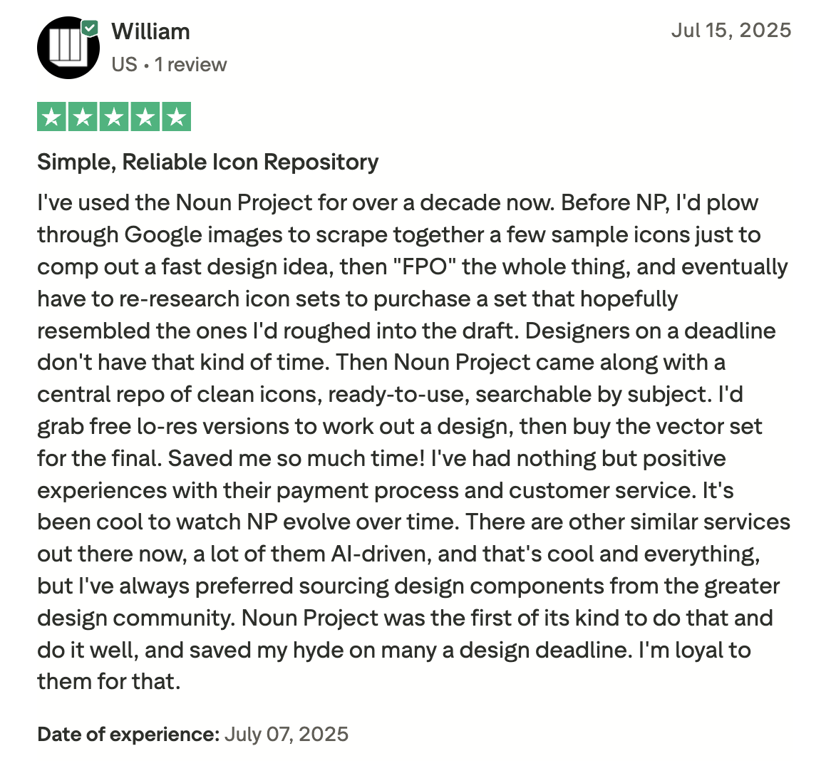 An excellent, five-star customer review of Noun Project on Trustpilot saying "I've used the Noun Project for over a decade now. Before NP, I'd plow through Google images to scrape together a few sample icons just to comp out a fast design idea, then "FPO" the whole thing, and eventually have to re-research icon sets to purchase a set that hopefully resembled the ones I'd roughed into the draft. Designers on a deadline don't have that kind of time. Then Noun Project came along with a central repo of clean icons, ready-to-use, searchable by subject. I'd grab free lo-res versions to work out a design, then buy the vector set for the final. Saved me so much time! I've had nothing but positive experiences with their payment process and customer service. It's been cool to watch NP evolve over time. There are other similar services out there now, a lot of them AI-driven, and that's cool and everything, but I've always preferred sourcing design components from the greater design community. Noun Project was the first of its kind to do that and do it well, and saved my hyde on many a design deadline. I'm loyal to them for that."