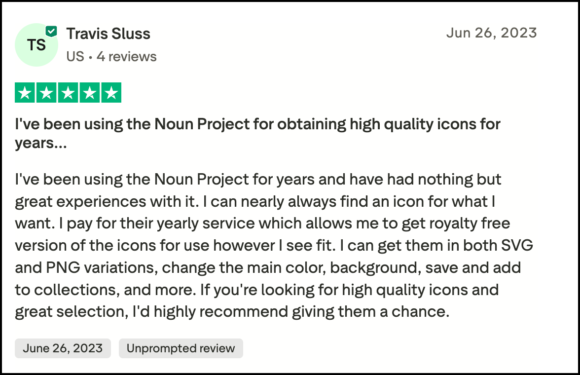 A five star review of Noun Project on Trustpilot that says: I've been using the Noun Project for years and have had nothing but great experiences with it. I can nearly always find an icon for what I want. I pay for their yearly service which allows me to get royalty free version of the icons for use however I see fit. I can get them in both SVG and PNG variations, change the main color, background, save and add to collections, and more. If you're looking for high quality icons and great selection, I'd highly recommend giving them a chance.